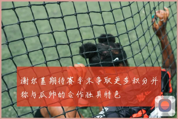 谢尔基期待赛季末争取更多积分并称与瓜帅的合作独具特色