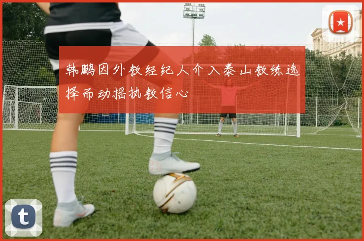 韩鹏因外教经纪人介入泰山教练选择而动摇执教信心