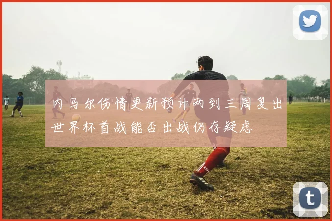 内马尔伤情更新预计两到三周复出世界杯首战能否出战仍存疑虑