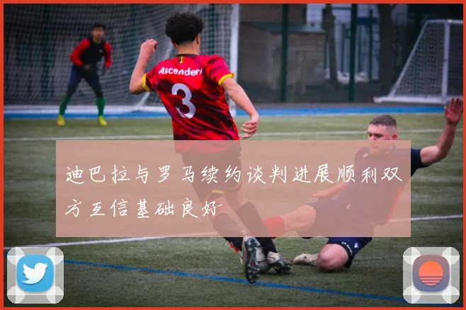 迪巴拉与罗马续约谈判进展顺利双方互信基础良好