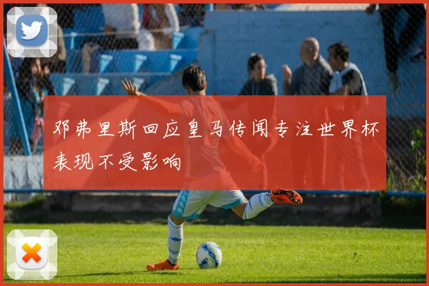 邓弗里斯回应皇马传闻专注世界杯表现不受影响