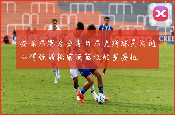 安东尼赛后分享与尼克斯球员沟通心得强调抢前场篮板的重要性