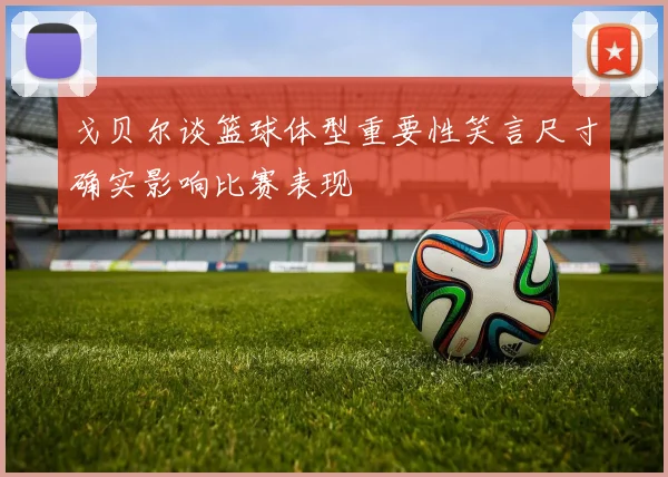 戈贝尔谈篮球体型重要性笑言尺寸确实影响比赛表现