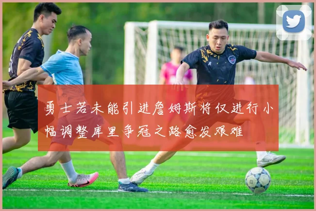 勇士若未能引进詹姆斯将仅进行小幅调整库里争冠之路愈发艰难