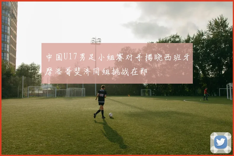 中国U17男足小组赛对手揭晓西班牙摩洛哥斐济同组挑战在即
