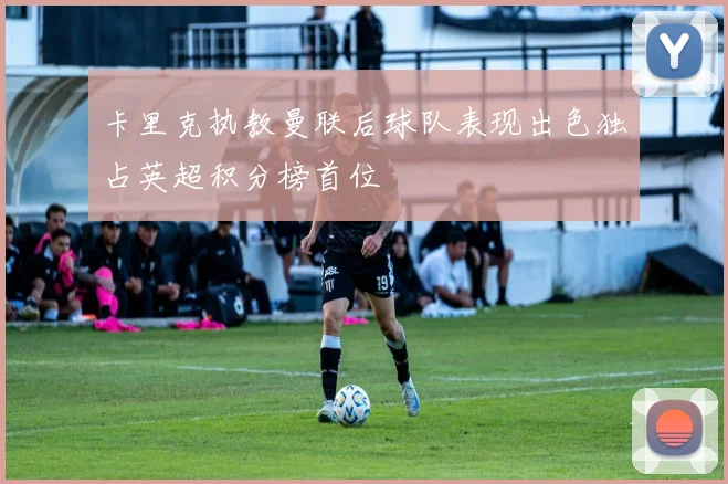 卡里克执教曼联后球队表现出色独占英超积分榜首位