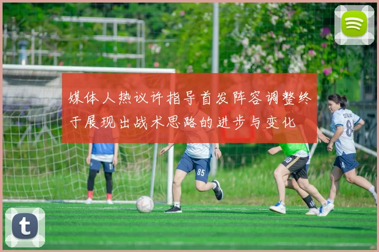 媒体人热议许指导首发阵容调整终于展现出战术思路的进步与变化