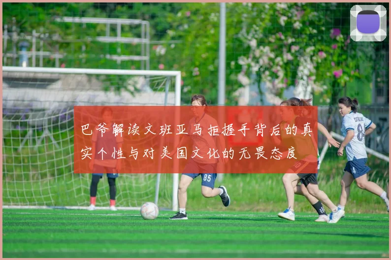 巴爷解读文班亚马拒握手背后的真实个性与对美国文化的无畏态度
