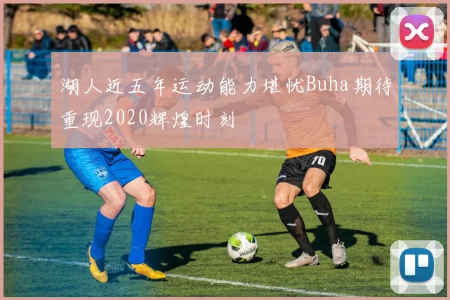 湖人近五年运动能力堪忧Buha期待重现2020辉煌时刻