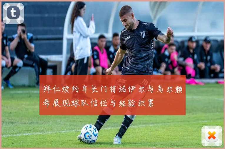 拜仁续约年长门将诺伊尔与乌尔赖希展现球队信任与经验积累