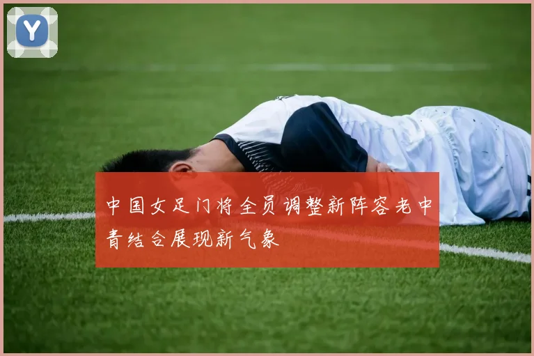 中国女足门将全员调整新阵容老中青结合展现新气象